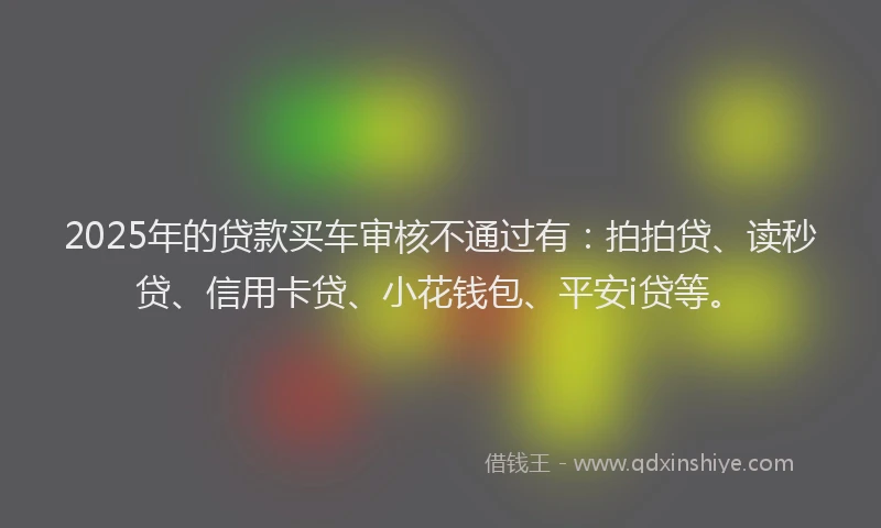 2025年的贷款买车审核不通过有：拍拍贷、读秒贷、信用卡贷、小花钱包、平安i贷等。