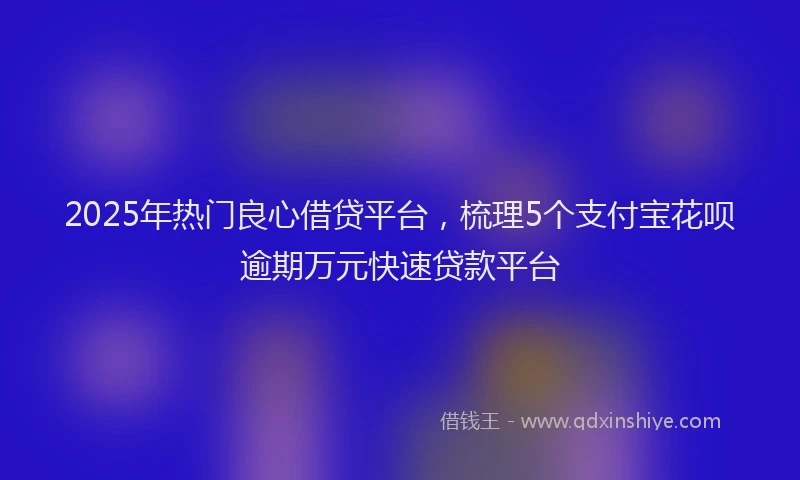 2025年热门良心借贷平台，梳理5个支付宝花呗逾期万元快速贷款平台