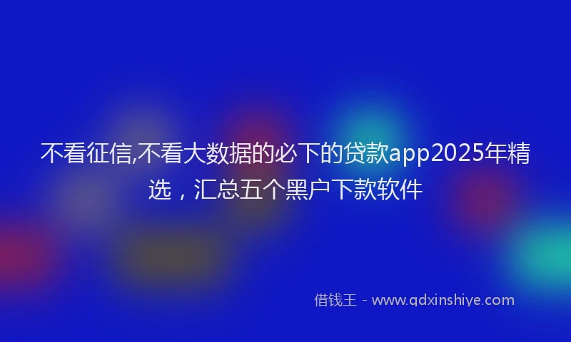 不看征信,不看大数据的必下的贷款app2025年精选，汇总五个黑户下款软件