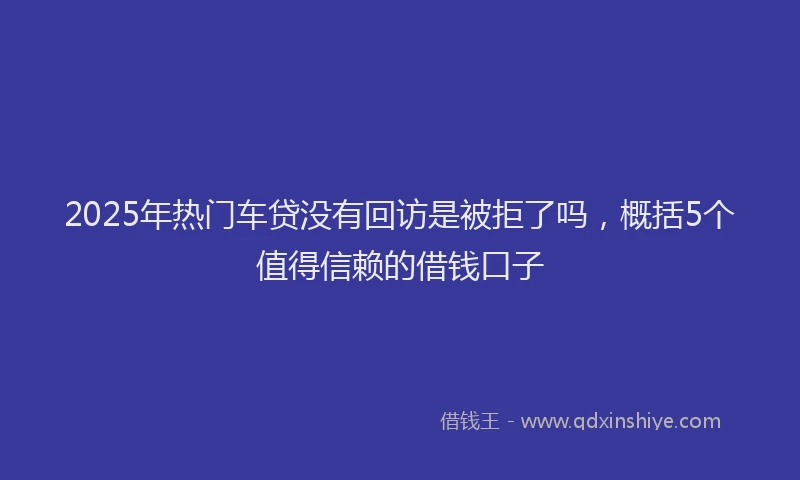 2025年热门车贷没有回访是被拒了吗，概括5个值得信赖的借钱口子