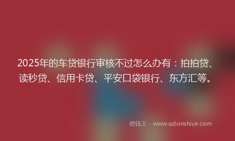 2025年的车贷银行审核不过怎么办有：拍拍贷、读秒贷、信用卡贷、平安口袋银行、东方汇等。