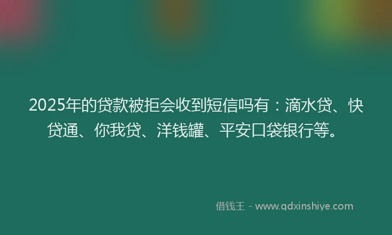 2025年的贷款被拒会收到短信吗有：滴水贷、快贷通、你我贷、洋钱罐、平安口袋银行等。