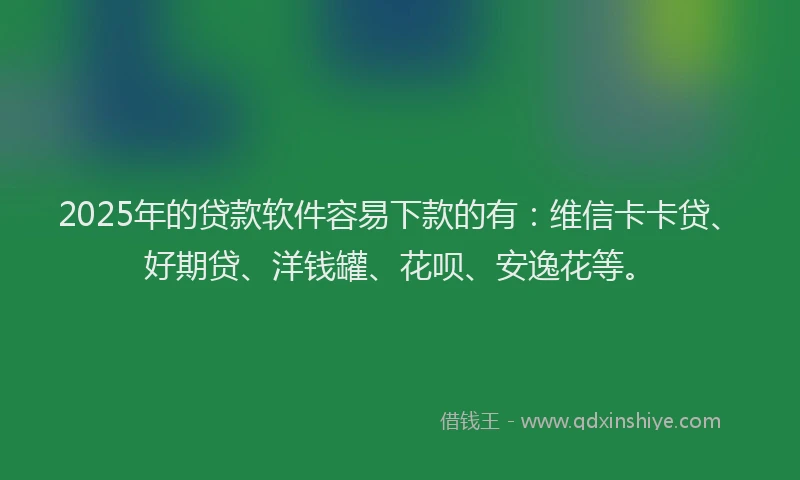 2025年的贷款软件容易下款的有：维信卡卡贷、好期贷、洋钱罐、花呗、安逸花等。