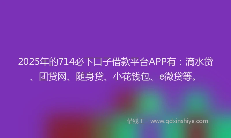 2025年的714必下口子借款平台APP有：滴水贷、团贷网、随身贷、小花钱包、e微贷等。