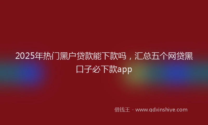 2025年热门黑户贷款能下款吗，汇总五个网贷黑口子必下款app