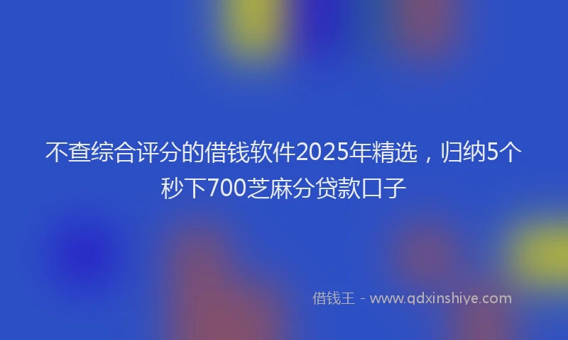 不查综合评分的借钱软件2025年精选，归纳5个秒下700芝麻分贷款口子
