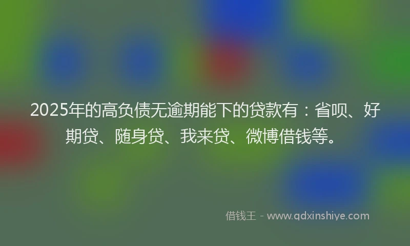 2025年的高负债无逾期能下的贷款有：省呗、好期贷、随身贷、我来贷、微博借钱等。