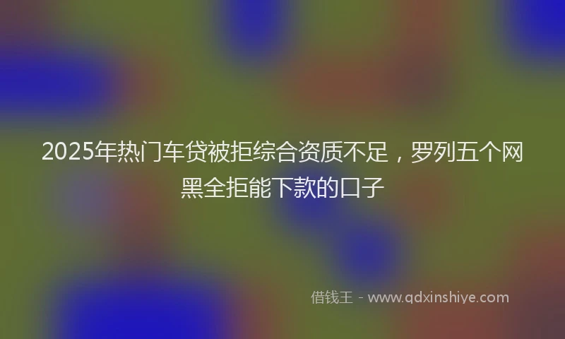 2025年热门车贷被拒综合资质不足，罗列五个网黑全拒能下款的口子