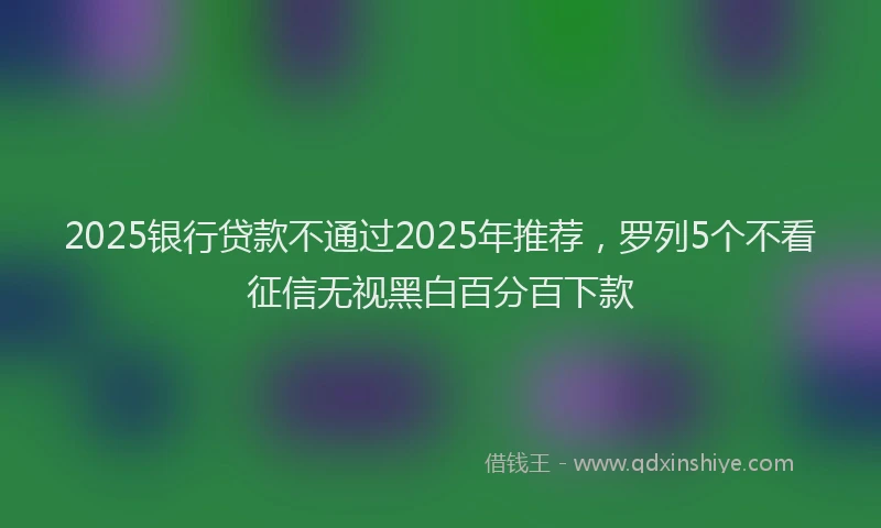 2025银行贷款不通过2025年推荐，罗列5个不看征信无视黑白百分百下款