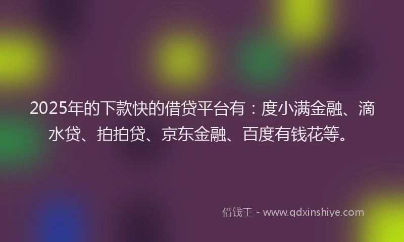 2025年的下款快的借贷平台有：度小满金融、滴水贷、拍拍贷、京东金融、百度有钱花等。