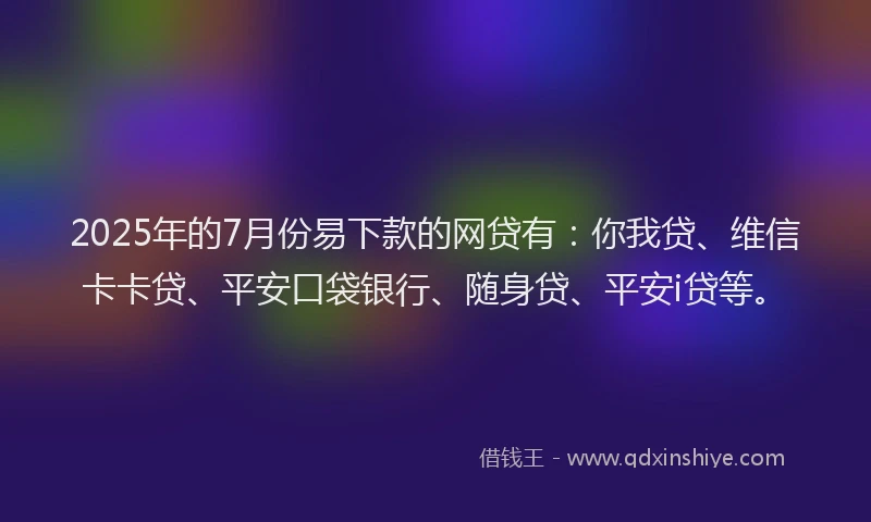 2025年的7月份易下款的网贷有：你我贷、维信卡卡贷、平安口袋银行、随身贷、平安i贷等。