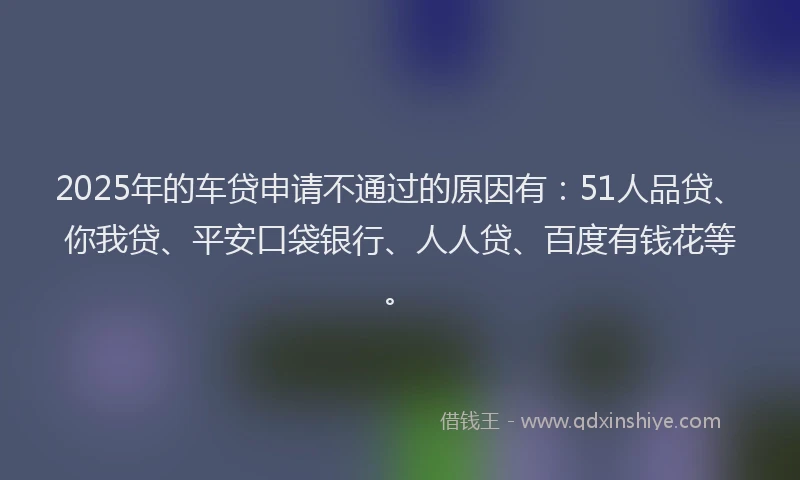 2025年的车贷申请不通过的原因有：51人品贷、你我贷、平安口袋银行、人人贷、百度有钱花等。