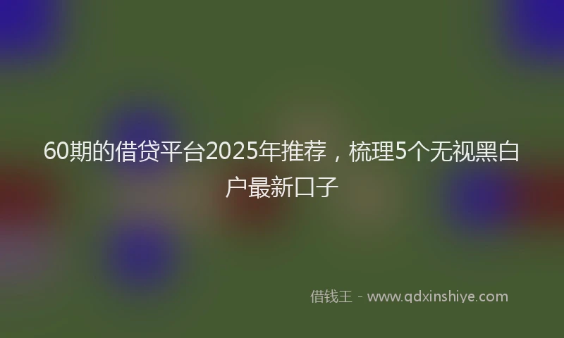 60期的借贷平台2025年推荐，梳理5个无视黑白户最新口子