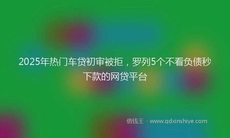 2025年热门车贷初审被拒，罗列5个不看负债秒下款的网贷平台