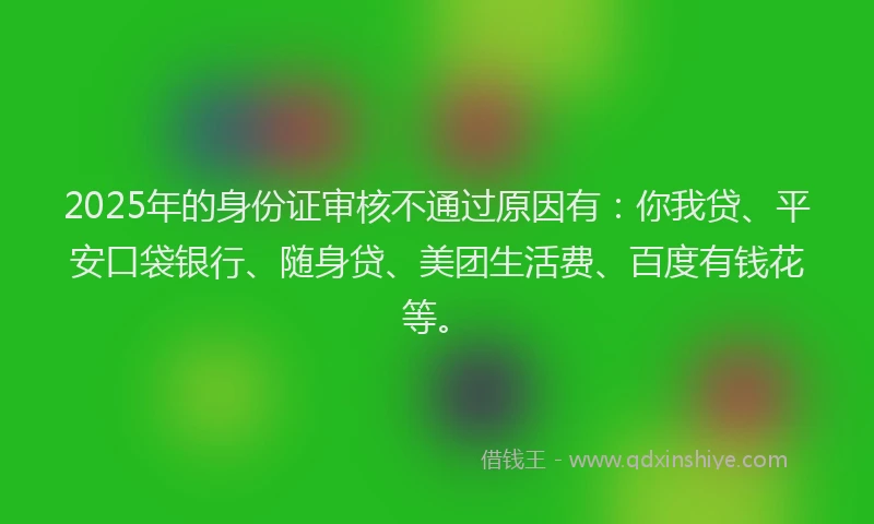 2025年的身份证审核不通过原因有：你我贷、平安口袋银行、随身贷、美团生活费、百度有钱花等。