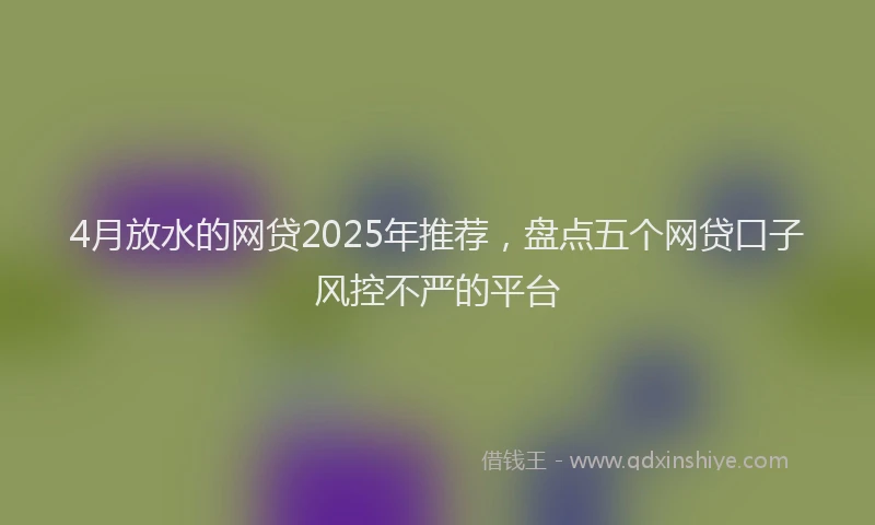 4月放水的网贷2025年推荐，盘点五个网贷口子风控不严的平台