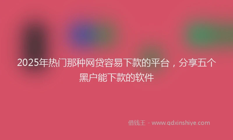 2025年热门那种网贷容易下款的平台，分享五个黑户能下款的软件
