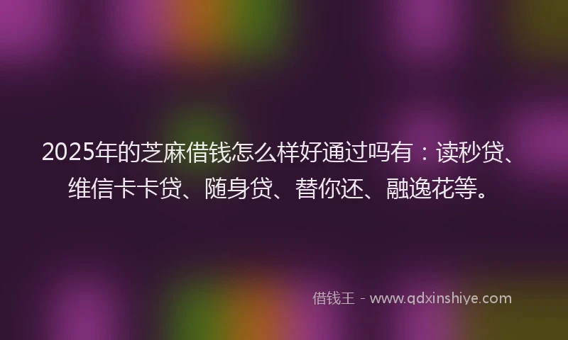 2025年的芝麻借钱怎么样好通过吗有：读秒贷、维信卡卡贷、随身贷、替你还、融逸花等。