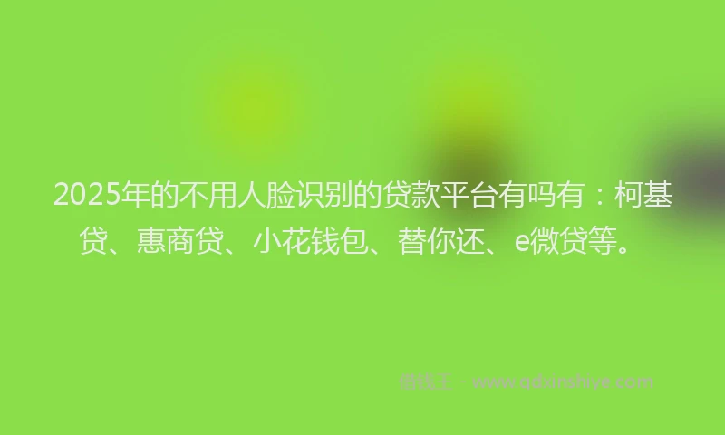 2025年的不用人脸识别的贷款平台有吗有：柯基贷、惠商贷、小花钱包、替你还、e微贷等。