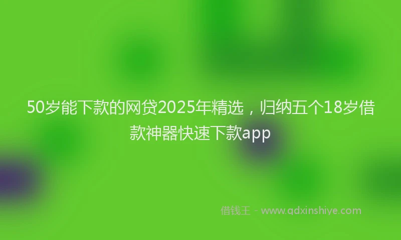50岁能下款的网贷2025年精选，归纳五个18岁借款神器快速下款app