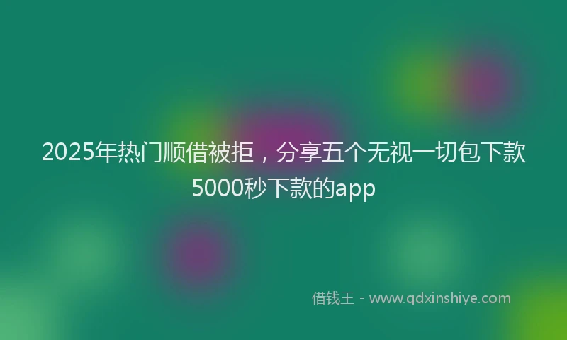 2025年热门顺借被拒，分享五个无视一切包下款5000秒下款的app