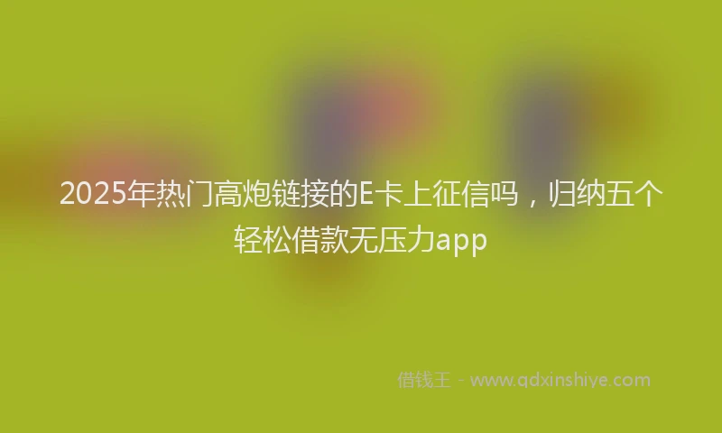 2025年热门高炮链接的E卡上征信吗，归纳五个轻松借款无压力app