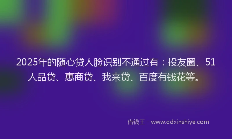 2025年的随心贷人脸识别不通过有：投友圈、51人品贷、惠商贷、我来贷、百度有钱花等。