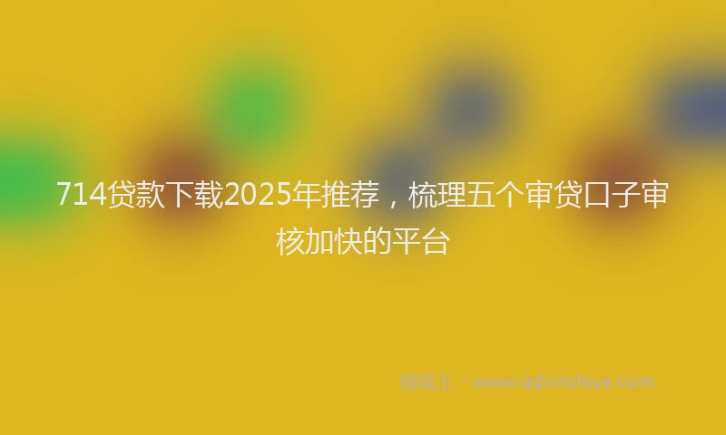 714贷款下载2025年推荐，梳理五个审贷口子审核加快的平台