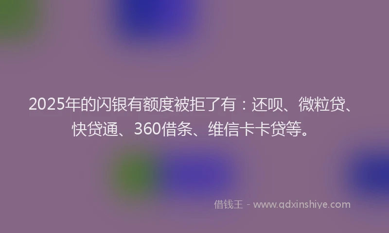 2025年的闪银有额度被拒了有：还呗、微粒贷、快贷通、360借条、维信卡卡贷等。