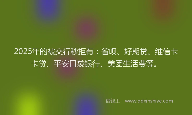 2025年的被交行秒拒有：省呗、好期贷、维信卡卡贷、平安口袋银行、美团生活费等。