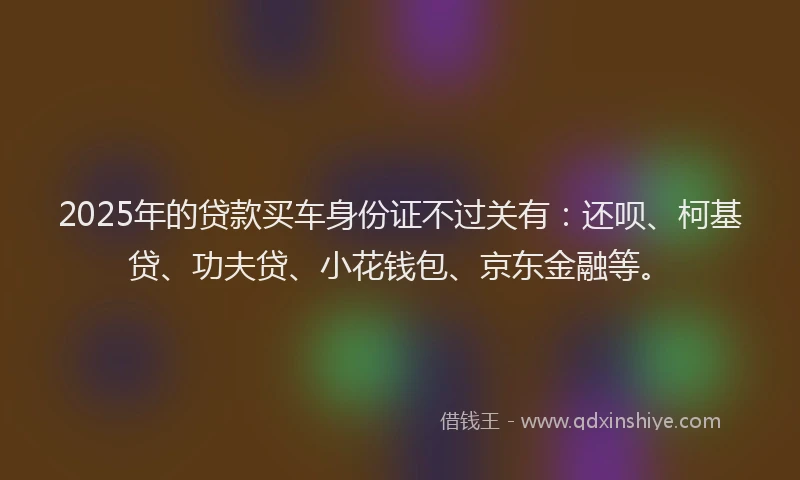 2025年的贷款买车身份证不过关有：还呗、柯基贷、功夫贷、小花钱包、京东金融等。