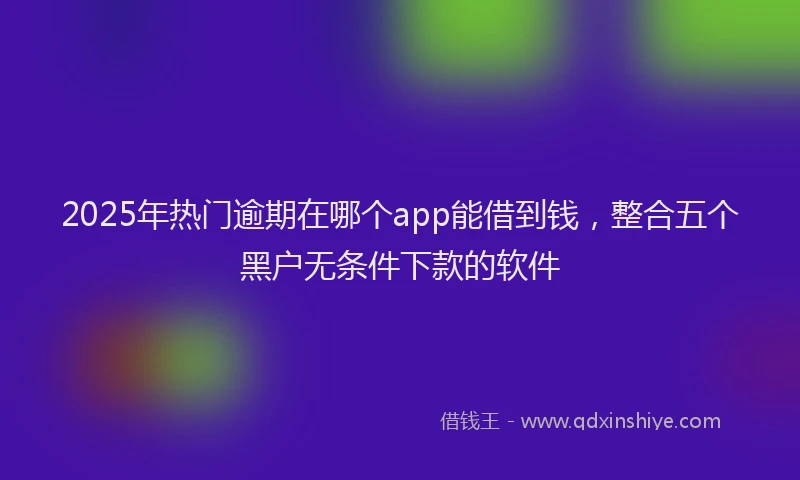 2025年热门逾期在哪个app能借到钱，整合五个黑户无条件下款的软件