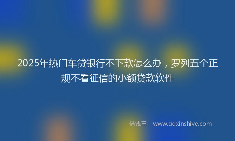 2025年热门车贷银行不下款怎么办，罗列五个正规不看征信的小额贷款软件