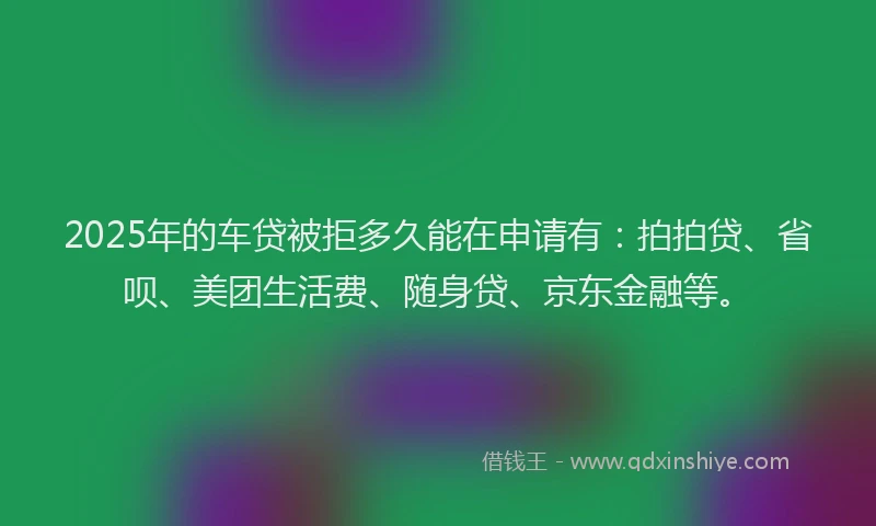 2025年的车贷被拒多久能在申请有：拍拍贷、省呗、美团生活费、随身贷、京东金融等。
