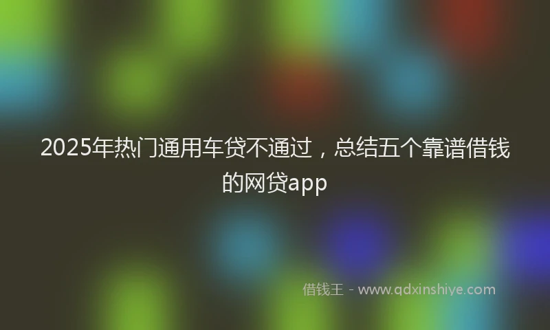2025年热门通用车贷不通过，总结五个靠谱借钱的网贷app