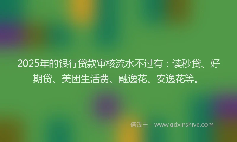 2025年的银行贷款审核流水不过有：读秒贷、好期贷、美团生活费、融逸花、安逸花等。