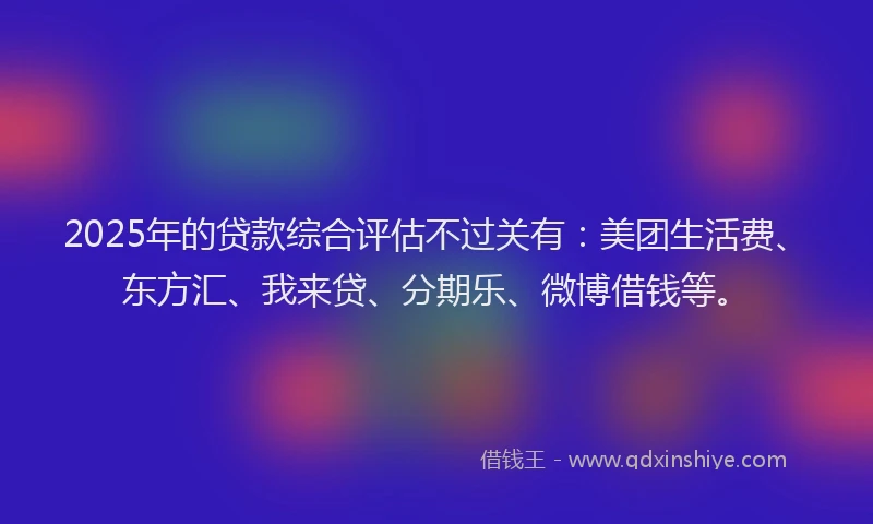2025年的贷款综合评估不过关有：美团生活费、东方汇、我来贷、分期乐、微博借钱等。