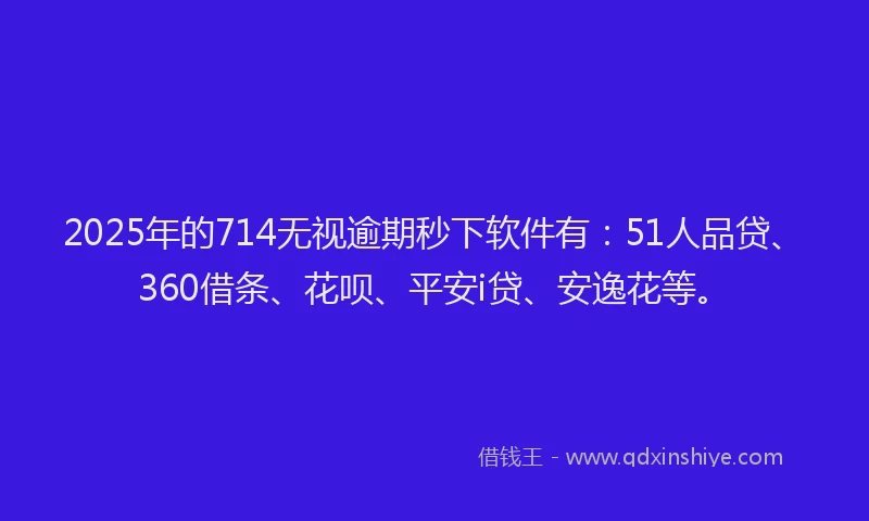 2025年的714无视逾期秒下软件有：51人品贷、360借条、花呗、平安i贷、安逸花等。