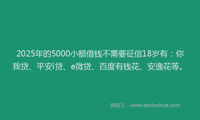 2025年的5000小额借钱不需要征信18岁有：你我贷、平安i贷、e微贷、百度有钱花、安逸花等。