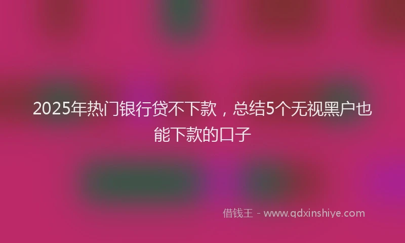 2025年热门银行贷不下款，总结5个无视黑户也能下款的口子
