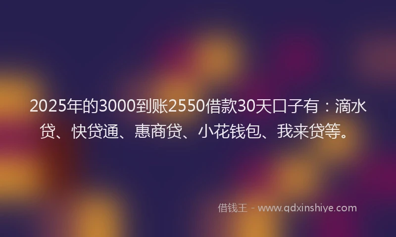 2025年的3000到账2550借款30天口子有：滴水贷、快贷通、惠商贷、小花钱包、我来贷等。
