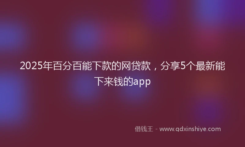 2025年百分百能下款的网贷款，分享5个最新能下来钱的app