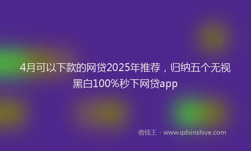 4月可以下款的网贷2025年推荐，归纳五个无视黑白100%秒下网贷app