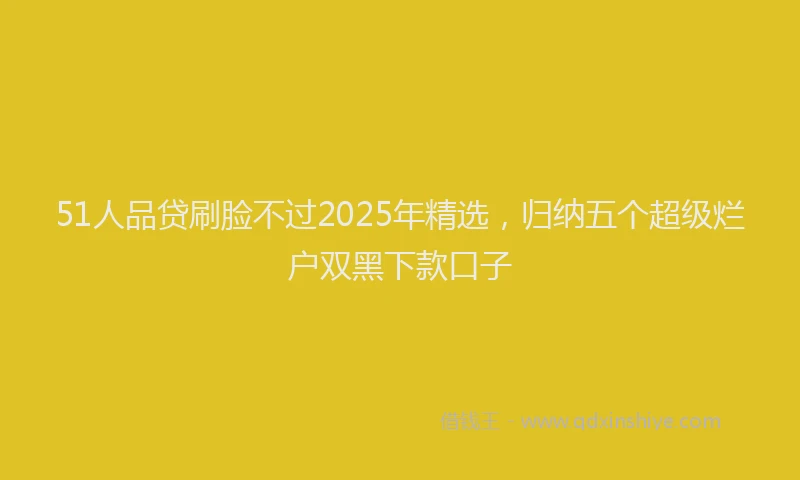51人品贷刷脸不过2025年精选，归纳五个超级烂户双黑下款口子