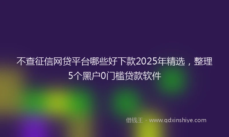 不查征信网贷平台哪些好下款2025年精选，整理5个黑户0门槛贷款软件