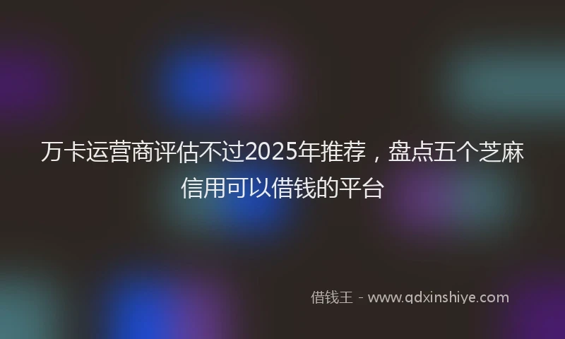 万卡运营商评估不过2025年推荐，盘点五个芝麻信用可以借钱的平台