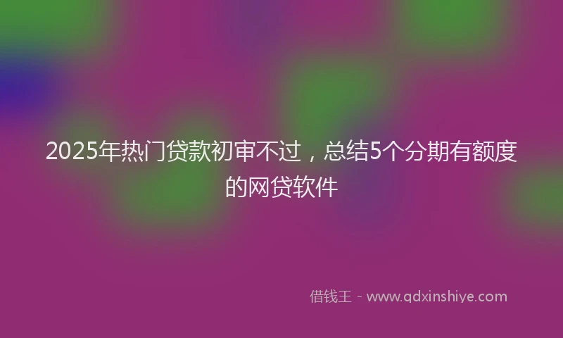 2025年热门贷款初审不过，总结5个分期有额度的网贷软件
