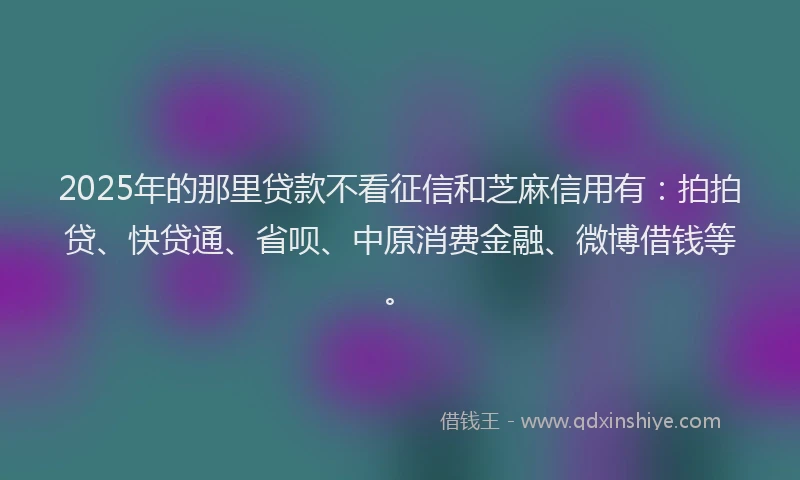 2025年的那里贷款不看征信和芝麻信用有：拍拍贷、快贷通、省呗、中原消费金融、微博借钱等。