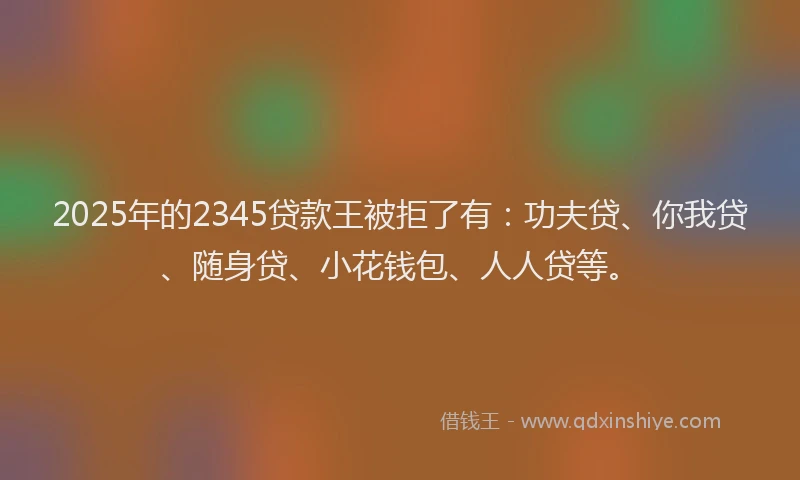 2025年的2345贷款王被拒了有：功夫贷、你我贷、随身贷、小花钱包、人人贷等。
