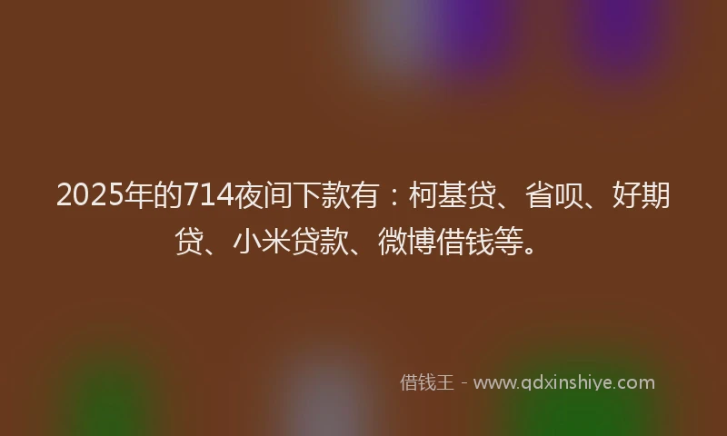 2025年的714夜间下款有：柯基贷、省呗、好期贷、小米贷款、微博借钱等。